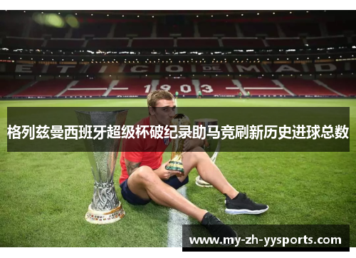 格列兹曼西班牙超级杯破纪录助马竞刷新历史进球总数 格列兹曼西班牙超级杯破纪录助马竞刷新历史进球总数